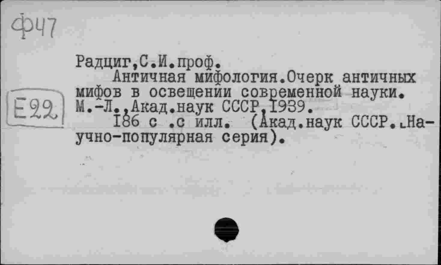 ﻿ФЧ7
Е2%)
Радциг,С.И.проф.
Античная мифология.Очерк античных мифов в освещении современной науки. М.-Л..Акад.наук СССР.1939.
186 с .с илл. (Акад.наук СССР.ьНа учно-популярная серия).